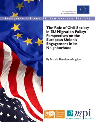 The Role of Civil Society
in EU Migration Policy:
Perspectives on the
European Union’s
Engagement in its
Neighborhood
By Natalia Banulescu-Bogdan
I m p r o v i n g U S a n d E U I m m i g r a t i o n S y s t e m s
THIS PROJECT IS FUNDED
BY THE EUROPEAN UNION
 