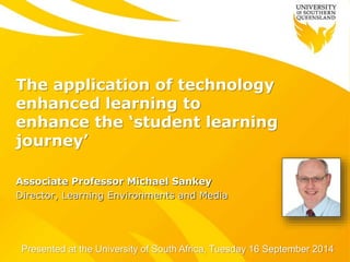 The application of technology 
enhanced learning to 
enhance the ‘student learning 
journey’ 
Associate Professor Michael Sankey 
Director, Learning Environments and Media 
Presented at the University of South Africa, Tuesday 16 September 2014 
 