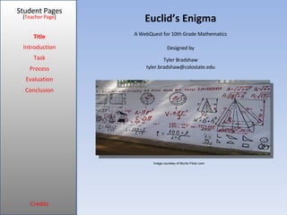 Euclid’s Enigma Student Pages Title Introduction Task Process Evaluation Conclusion Credits [ Teacher Page ] A WebQuest for 10th Grade Mathematics Designed by Tyler Bradshaw [email_address] Image courtesy of Murilo Flickr.com 