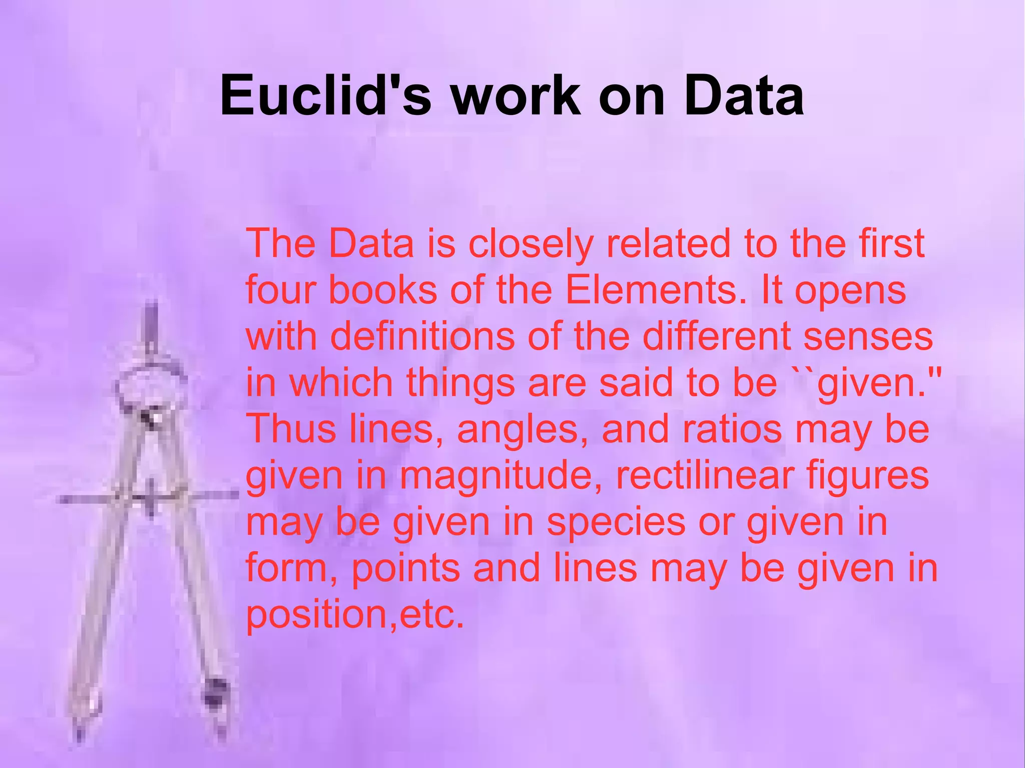 Euclid's work on Data 
The Data is closely related to the first 
four books of the Elements. It opens 
with definitions of the different senses 
in which things are said to be ``given.'' 
Thus lines, angles, and ratios may be 
given in magnitude, rectilinear figures 
may be given in species or given in 
form, points and lines may be given in 
position,etc. 
 