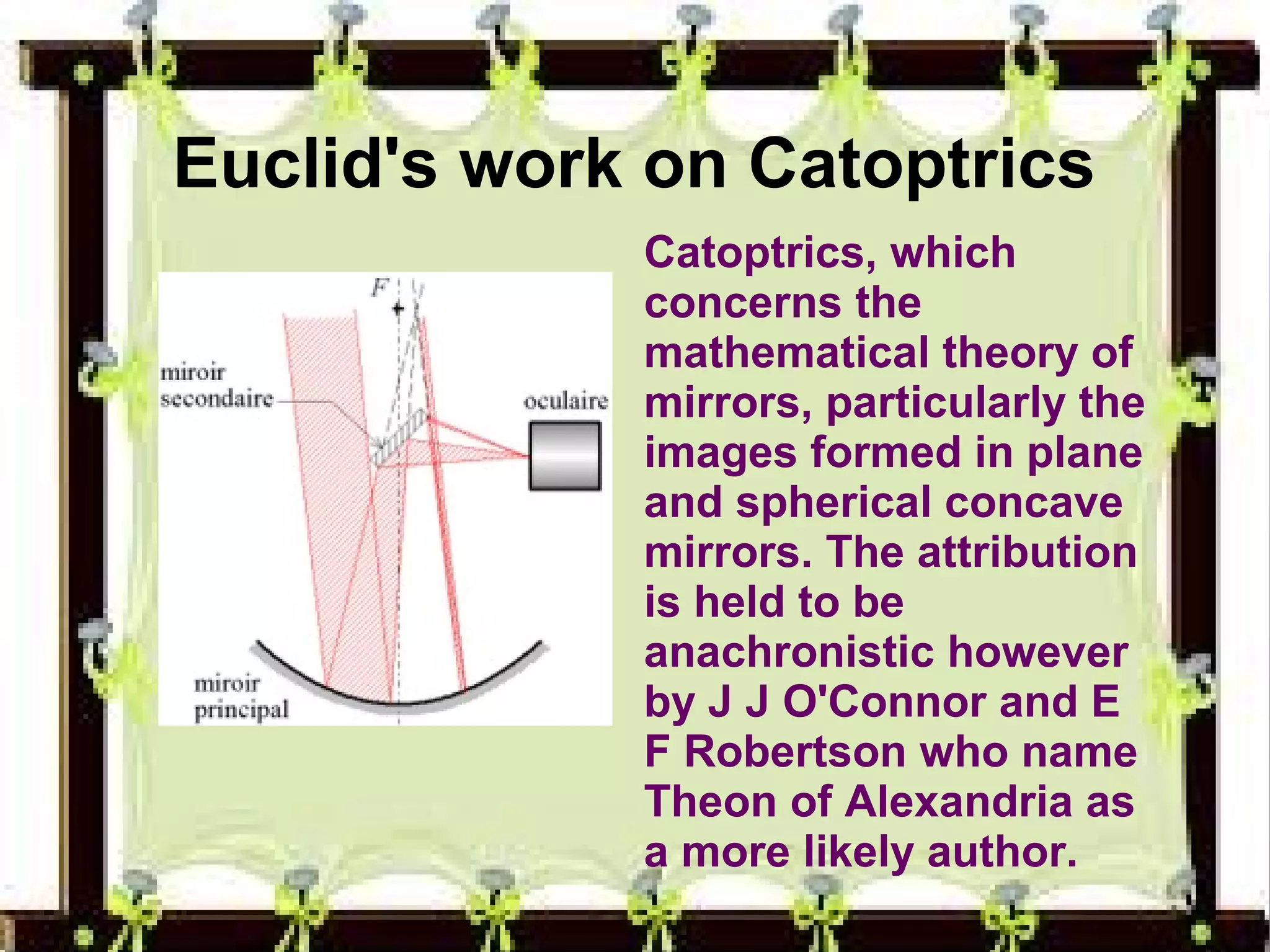Euclid's work on Catoptrics 
Catoptrics, which 
concerns the 
mathematical theory of 
mirrors, particularly the 
images formed in plane 
and spherical concave 
mirrors. The attribution 
is held to be 
anachronistic however 
by J J O'Connor and E 
F Robertson who name 
Theon of Alexandria as 
a more likely author. 
 