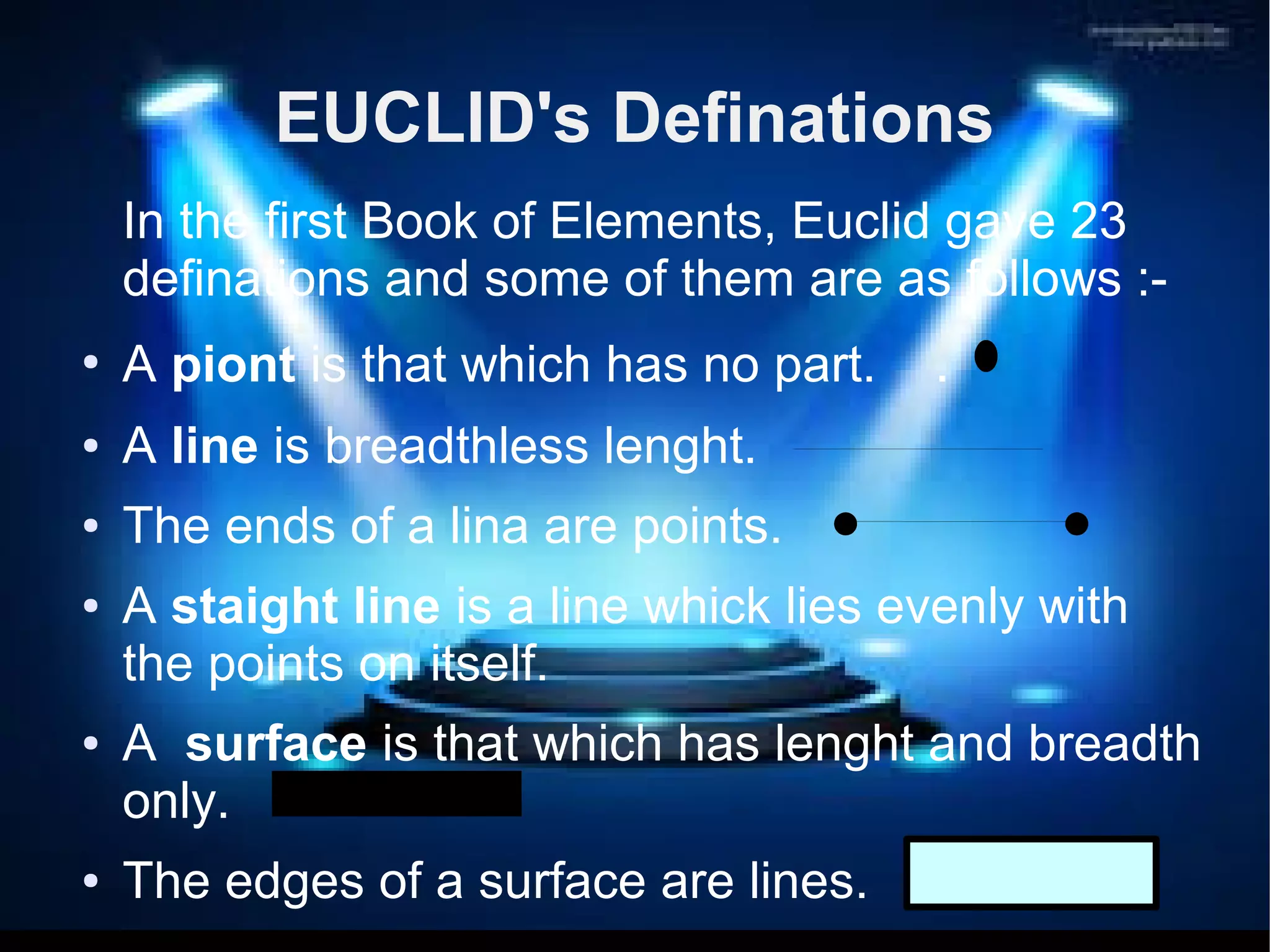 EUCLID's Definations 
In the first Book of Elements, Euclid gave 23 
definations and some of them are as follows :- 
● A piont is that which has no part. . 
● A line is breadthless lenght. 
● The ends of a lina are points. 
● A staight line is a line whick lies evenly with 
the points on itself. 
● A surface is that which has lenght and breadth 
only. 
● The edges of a surface are lines. 
 