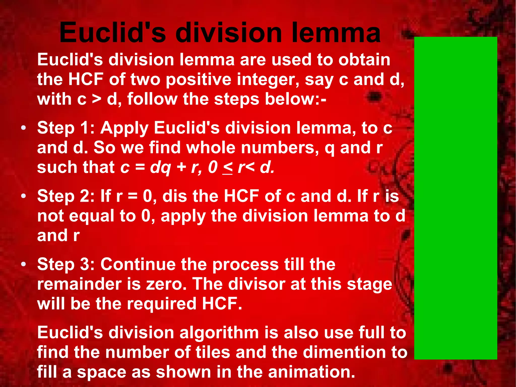 Euclid's division lemma 
Euclid's division lemma are used to obtain 
the HCF of two positive integer, say c and d, 
with c > d, follow the steps below:- 
● Step 1: Apply Euclid's division lemma, to c 
and d. So we find whole numbers, q and r 
such that c = dq + r, 0 < r< d. 
● Step 2: If r = 0, dis the HCF of c and d. If r is 
not equal to 0, apply the division lemma to d 
and r 
● Step 3: Continue the process till the 
remainder is zero. The divisor at this stage 
will be the required HCF. 
Euclid's division algorithm is also use full to 
find the number of tiles and the dimention to 
fill a space as shown in the animation. 
 