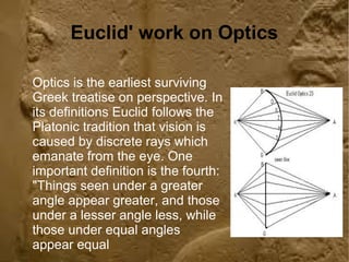 Euclid' work on Optics 
Optics is the earliest surviving 
Greek treatise on perspective. In 
its definitions Euclid follows the 
Platonic tradition that vision is 
caused by discrete rays which 
emanate from the eye. One 
important definition is the fourth: 
"Things seen under a greater 
angle appear greater, and those 
under a lesser angle less, while 
those under equal angles 
appear equal 
 