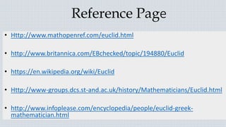 Reference Page
• Http://www.mathopenref.com/euclid.html
• http://www.britannica.com/EBchecked/topic/194880/Euclid
• https://en.wikipedia.org/wiki/Euclid
• Http://www-groups.dcs.st-and.ac.uk/history/Mathematicians/Euclid.html
• http://www.infoplease.com/encyclopedia/people/euclid-greek-
mathematician.html
 