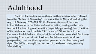 Adulthood
Euclid of Alexandria, was a Greek mathematician, often referred
to as the "Father of Geometry". He was active in Alexandria during the
reign of Ptolemy I 323–283 BC. His Elements is one of the most
influential works in the history of mathematics, serving as the main
textbook for teaching mathematics (especially geometry) from the time
of its publication until the late 19th or early 20th century. In the
Elements, Euclid deduced the principles of what is now called Euclidean
geometry from a small set of axioms. Euclid also wrote works on
perspective, conic sections, spherical geometry, number theory and
rigor. "Euclid" is the anglicized version of the Greek name, meaning
"Good Glory".
 