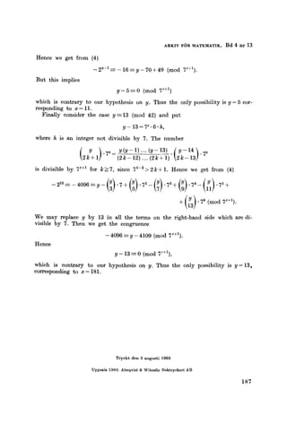 ARKIV FOR MATEMATIK. Bd 4 nr 13
Hence we get from (4)
- 2y-1 --~ - 16 ~--y - 70 + 49 (mod 7~+1).
But this implies
y - 5 ~ 0 (mod 7'+1)
which is contrary to our hypothesis on y. Thus the only possibility is y = 5 cor-
responding to x = 11.
Finally consider the case y --13 (mod 42) and put
y- 13=7 ~-6-h,
where h is an integer not divisible by 7. The number
( ) "7k- y(y-1)'''(y-13) .~y-14~.7k
2[+1 (2k- 12) ... (2k+ 1) 2k- 13]
is divisible by 7~+1 for k>7, since 7k-2>2k+ 1. Hence we get from (4)
--212------4096 --y--(Y)" 7§ (Y)'72- (Y)" 73§ (Y)'74- (Y1)" 75§
We may replace y by 13 in all the terms on the right-hand side which are di-
visible by 7. Then we get the congruence
- 4096 =- y - 4109 (mod 7~+1).
Hence
y - 13 -----0 (mod 7z+1),
which is contrary to our hypothesis on y. Thus the only possibility is y= 13,
corresponding to x= 181.
Trycktden5augusti1960
Uppsala1960.Almqvist&WiksellsBoktryckeriAB
187
 