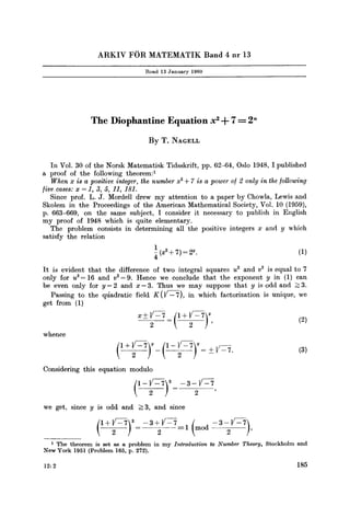ARKIV FOR MATEMATIK Band 4 nr 13
Read 13 January 1960
The Diophantine Equation x 2+ 7 -- 2"
By T. NAGELL
In Vol. 30 of the Norsk Matematisk Tidsskrift, pp. 62-64, Oslo 1948, I published
a proof of the following theorem: 1
When x is a positive integer, the number x ~+ 7 is a power of 2 only in the/ollowing
[ive cases: x = 1, 3, 5, 11, 181.
Since prof. L.J. Mordell drew my attention to a paper by Chowla, Lewis and
Skolem in the Proceedings of the American Mathematical Society, Vol. 10 (1959),
p. 663-669, on the same subject, I consider it necessary to publish in English
my proof of 1948 which is quite elementary.
The problem consists in determining all the positive integers x and y which
satisfy the relation
1 @2+7 )=2u" (1)
4
It is evident that the difference of two integral squares u2 and v2 is equal to 7
only for u2= 16 and v2=9. Hence we conclude that the exponent y in (1) can
be even only for y=2 and x=3. Thus we may suppose that y is odd and >3.
Passing to the qtiadratic field K(]/---~), in which factorization is unique, we
get from (1)
x-+~-(!+l/=7)y ' 2 2 (2)
whence
Considering this equation modulo
2
we get, since y is odd and >=3, and since
(I+V V--5 1
1 The theorem is set as a problem in my Introduction to Number Theory, Stockholm and
New York 1951 (Problem 165, p. 2'/2).
12:2 185
 