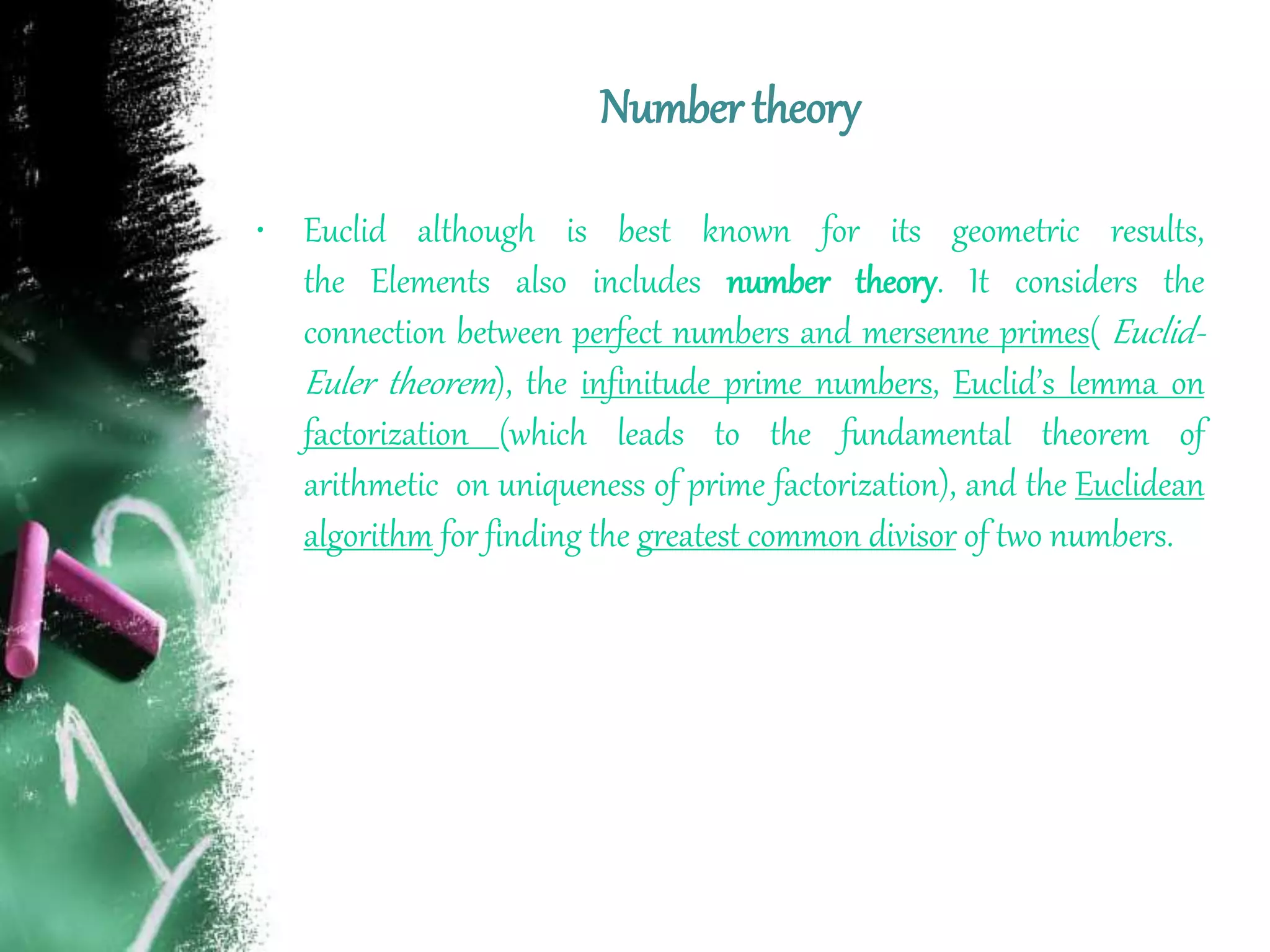 Number theory
• Euclid although is best known for its geometric results,
the Elements also includes number theory. It considers the
connection between perfect numbers and mersenne primes( Euclid-
Euler theorem), the infinitude prime numbers, Euclid’s lemma on
factorization (which leads to the fundamental theorem of
arithmetic on uniqueness of prime factorization), and the Euclidean
algorithm for finding the greatest common divisor of two numbers.
 