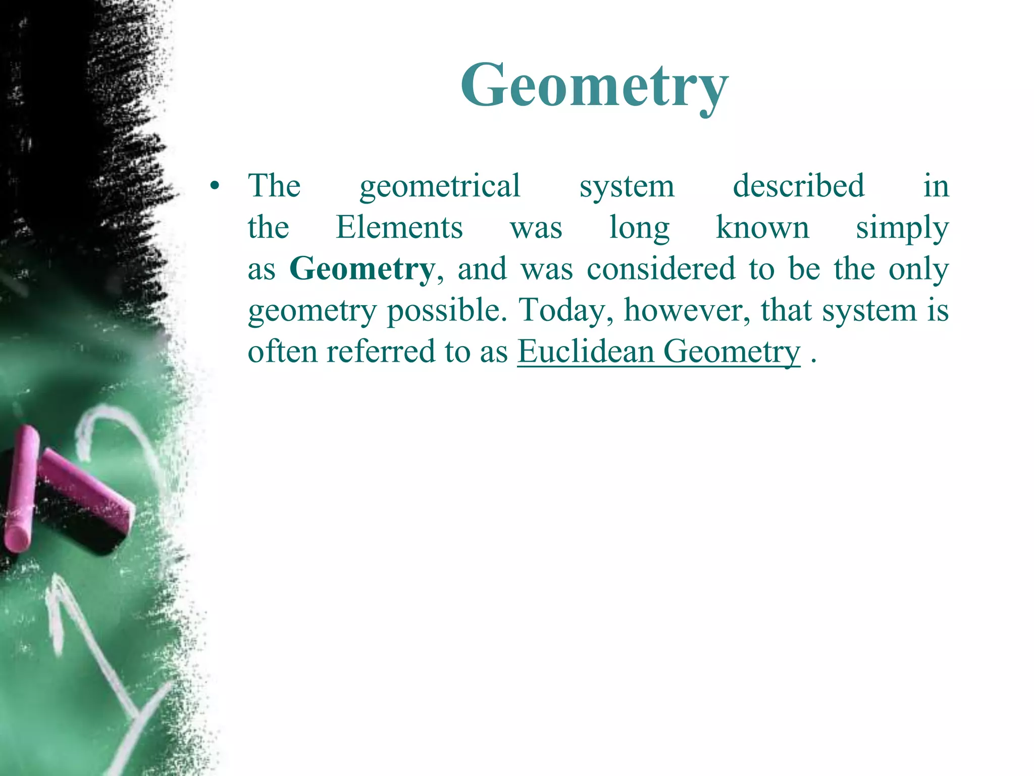 Geometry
• The geometrical system described in
the Elements was long known simply
as Geometry, and was considered to be the only
geometry possible. Today, however, that system is
often referred to as Euclidean Geometry .
 