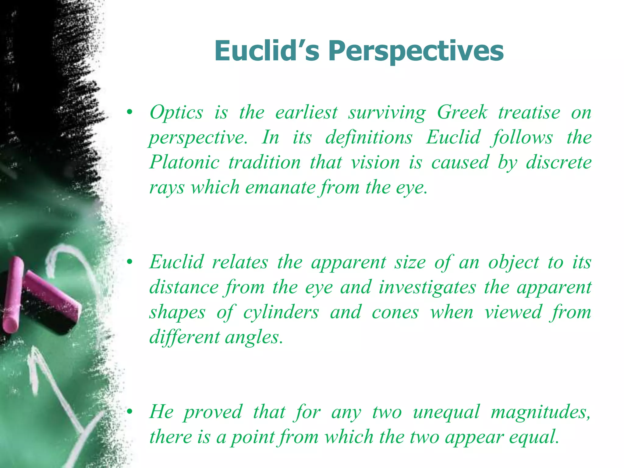 Euclid’s Perspectives
• Optics is the earliest surviving Greek treatise on
perspective. In its definitions Euclid follows the
Platonic tradition that vision is caused by discrete
rays which emanate from the eye.
• Euclid relates the apparent size of an object to its
distance from the eye and investigates the apparent
shapes of cylinders and cones when viewed from
different angles.
• He proved that for any two unequal magnitudes,
there is a point from which the two appear equal.
 