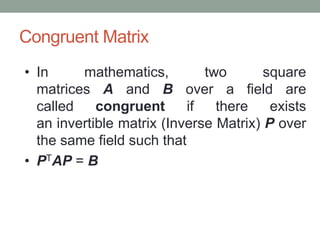 Congruent Matrix
• In mathematics, two square
matrices A and B over a field are
called congruent if there exists
an invertible matrix (Inverse Matrix) P over
the same field such that
• PTAP = B
 