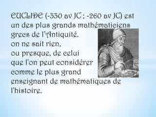 EUCLIDE (-330 av JC ; -260 av JC) est
un des plus grands mathématiciens
grecs de l’Antiquité.
on ne sait rien,
ou presque, de celui
que l'on peut considérer
comme le plus grand
enseignant de mathématiques de
l'histoire.
 