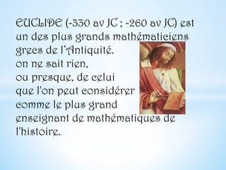 EUCLIDE (-330 av JC ; -260 av JC) est
un des plus grands mathématiciens
grecs de l’Antiquité.
on ne sait rien,
ou presque, de celui
que l'on peut considérer
comme le plus grand
enseignant de mathématiques de
l'histoire.
 