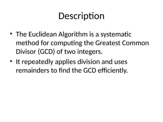 Description
• The Euclidean Algorithm is a systematic
method for computing the Greatest Common
Divisor (GCD) of two integers.
• It repeatedly applies division and uses
remainders to find the GCD efficiently.
 