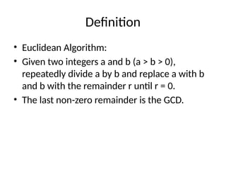 Definition
• Euclidean Algorithm:
• Given two integers a and b (a > b > 0),
repeatedly divide a by b and replace a with b
and b with the remainder r until r = 0.
• The last non-zero remainder is the GCD.
 