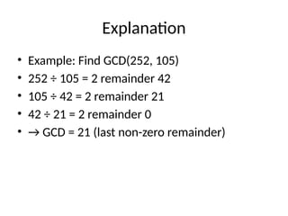 Explanation
• Example: Find GCD(252, 105)
• 252 ÷ 105 = 2 remainder 42
• 105 ÷ 42 = 2 remainder 21
• 42 ÷ 21 = 2 remainder 0
• → GCD = 21 (last non-zero remainder)
 