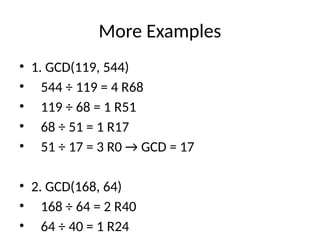 More Examples
• 1. GCD(119, 544)
• 544 ÷ 119 = 4 R68
• 119 ÷ 68 = 1 R51
• 68 ÷ 51 = 1 R17
• 51 ÷ 17 = 3 R0 → GCD = 17
• 2. GCD(168, 64)
• 168 ÷ 64 = 2 R40
• 64 ÷ 40 = 1 R24
 