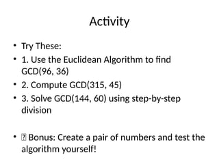 Activity
• Try These:
• 1. Use the Euclidean Algorithm to find
GCD(96, 36)
• 2. Compute GCD(315, 45)
• 3. Solve GCD(144, 60) using step-by-step
division
• 📌 Bonus: Create a pair of numbers and test the
algorithm yourself!
 