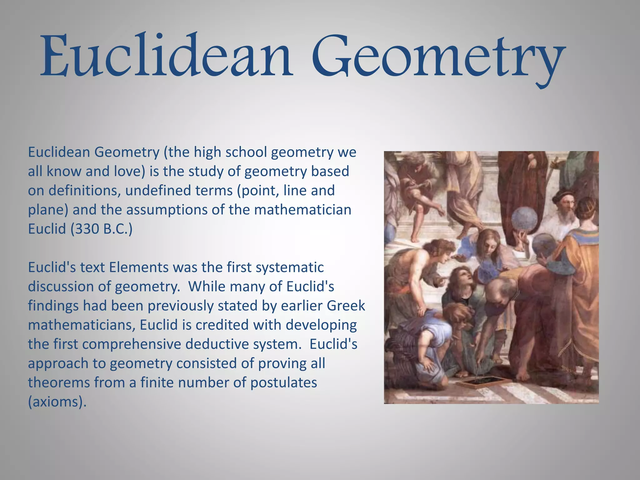 Euclidean Geometry 
Euclidean Geometry (the high school geometry we 
all know and love) is the study of geometry based 
on definitions, undefined terms (point, line and 
plane) and the assumptions of the mathematician 
Euclid (330 B.C.) 
Euclid's text Elements was the first systematic 
discussion of geometry. While many of Euclid's 
findings had been previously stated by earlier Greek 
mathematicians, Euclid is credited with developing 
the first comprehensive deductive system. Euclid's 
approach to geometry consisted of proving all 
theorems from a finite number of postulates 
(axioms). 
 