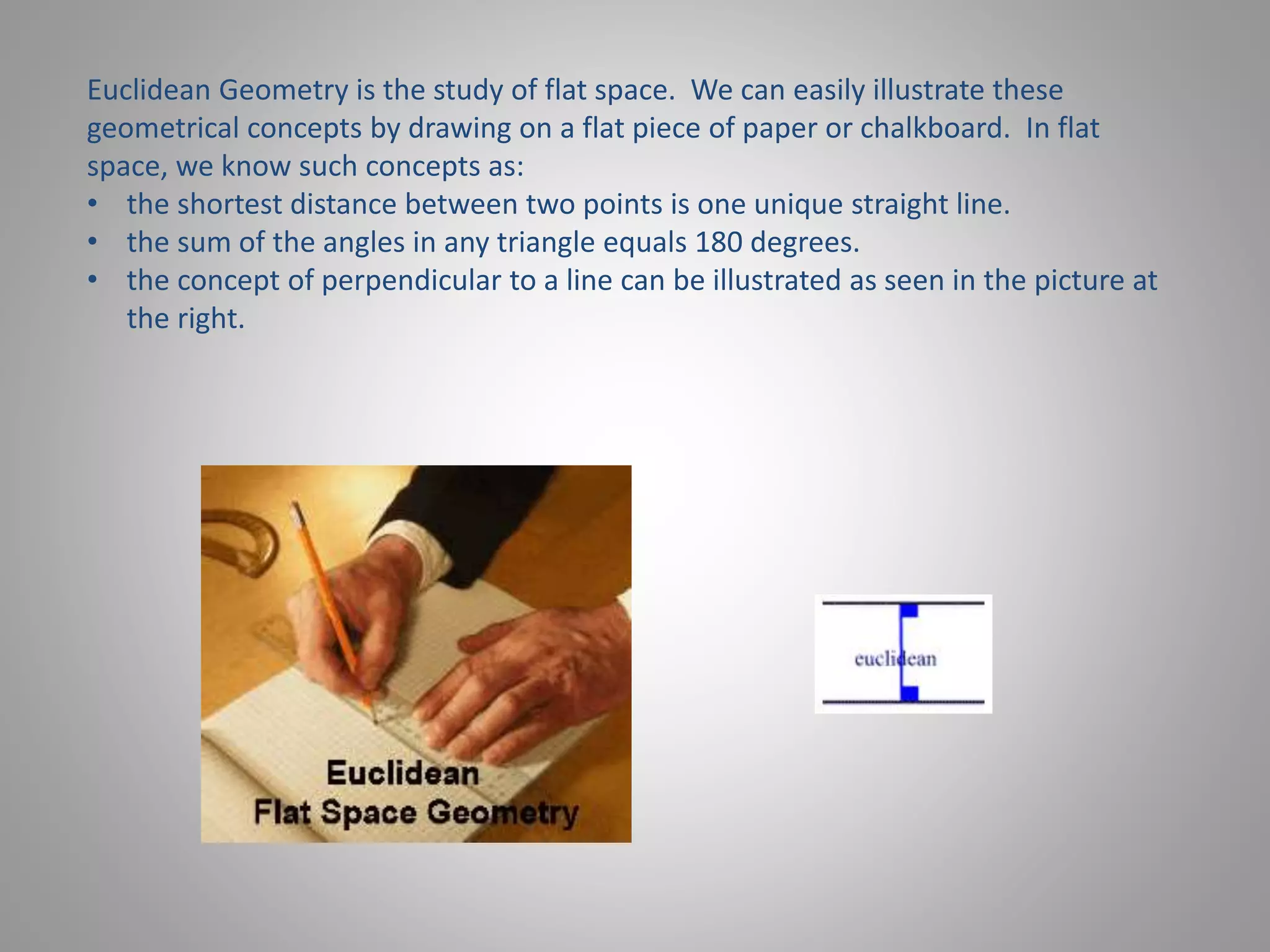 Euclidean Geometry is the study of flat space. We can easily illustrate these 
geometrical concepts by drawing on a flat piece of paper or chalkboard. In flat 
space, we know such concepts as: 
• the shortest distance between two points is one unique straight line. 
• the sum of the angles in any triangle equals 180 degrees. 
• the concept of perpendicular to a line can be illustrated as seen in the picture at 
the right. 
 