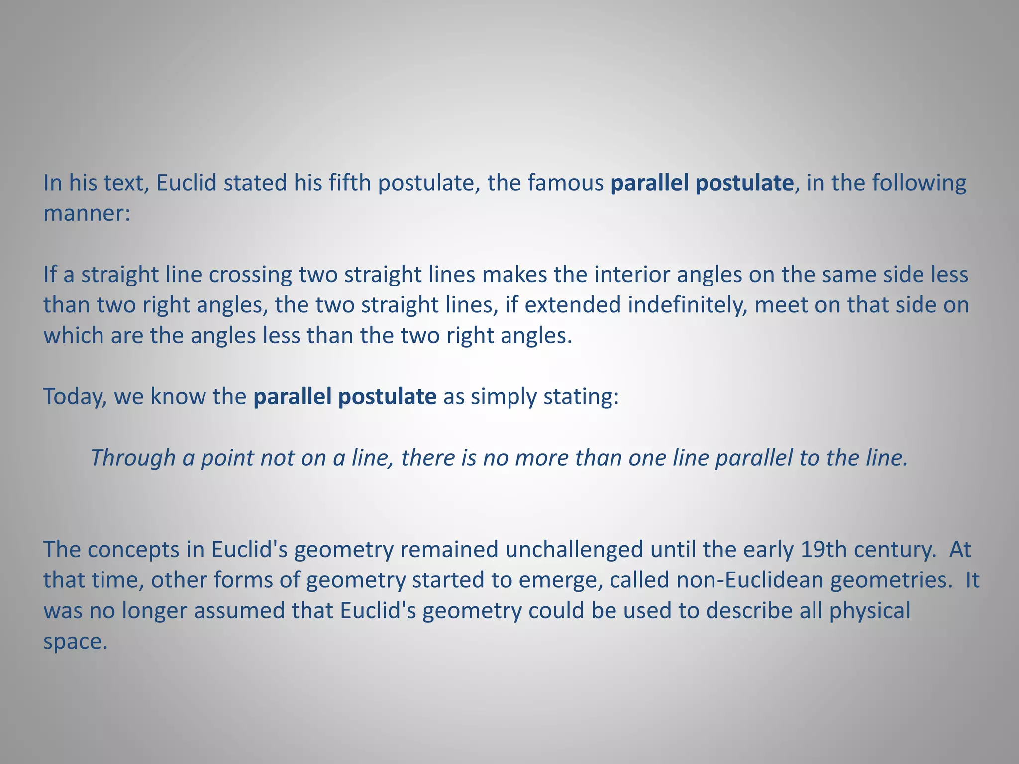In his text, Euclid stated his fifth postulate, the famous parallel postulate, in the following 
manner: 
If a straight line crossing two straight lines makes the interior angles on the same side less 
than two right angles, the two straight lines, if extended indefinitely, meet on that side on 
which are the angles less than the two right angles. 
Today, we know the parallel postulate as simply stating: 
Through a point not on a line, there is no more than one line parallel to the line. 
The concepts in Euclid's geometry remained unchallenged until the early 19th century. At 
that time, other forms of geometry started to emerge, called non-Euclidean geometries. It 
was no longer assumed that Euclid's geometry could be used to describe all physical 
space. 
 