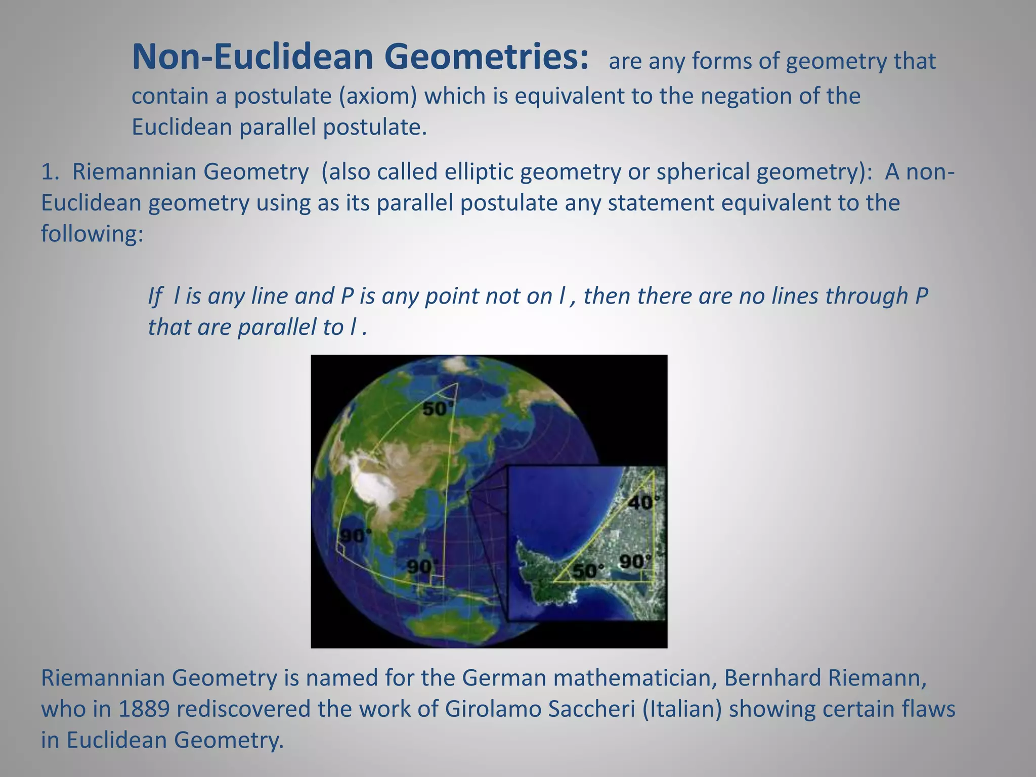 Non-Euclidean Geometries: are any forms of geometry that 
contain a postulate (axiom) which is equivalent to the negation of the 
Euclidean parallel postulate. 
1. Riemannian Geometry (also called elliptic geometry or spherical geometry): A non- 
Euclidean geometry using as its parallel postulate any statement equivalent to the 
following: 
If l is any line and P is any point not on l , then there are no lines through P 
that are parallel to l . 
Riemannian Geometry is named for the German mathematician, Bernhard Riemann, 
who in 1889 rediscovered the work of Girolamo Saccheri (Italian) showing certain flaws 
in Euclidean Geometry. 
 