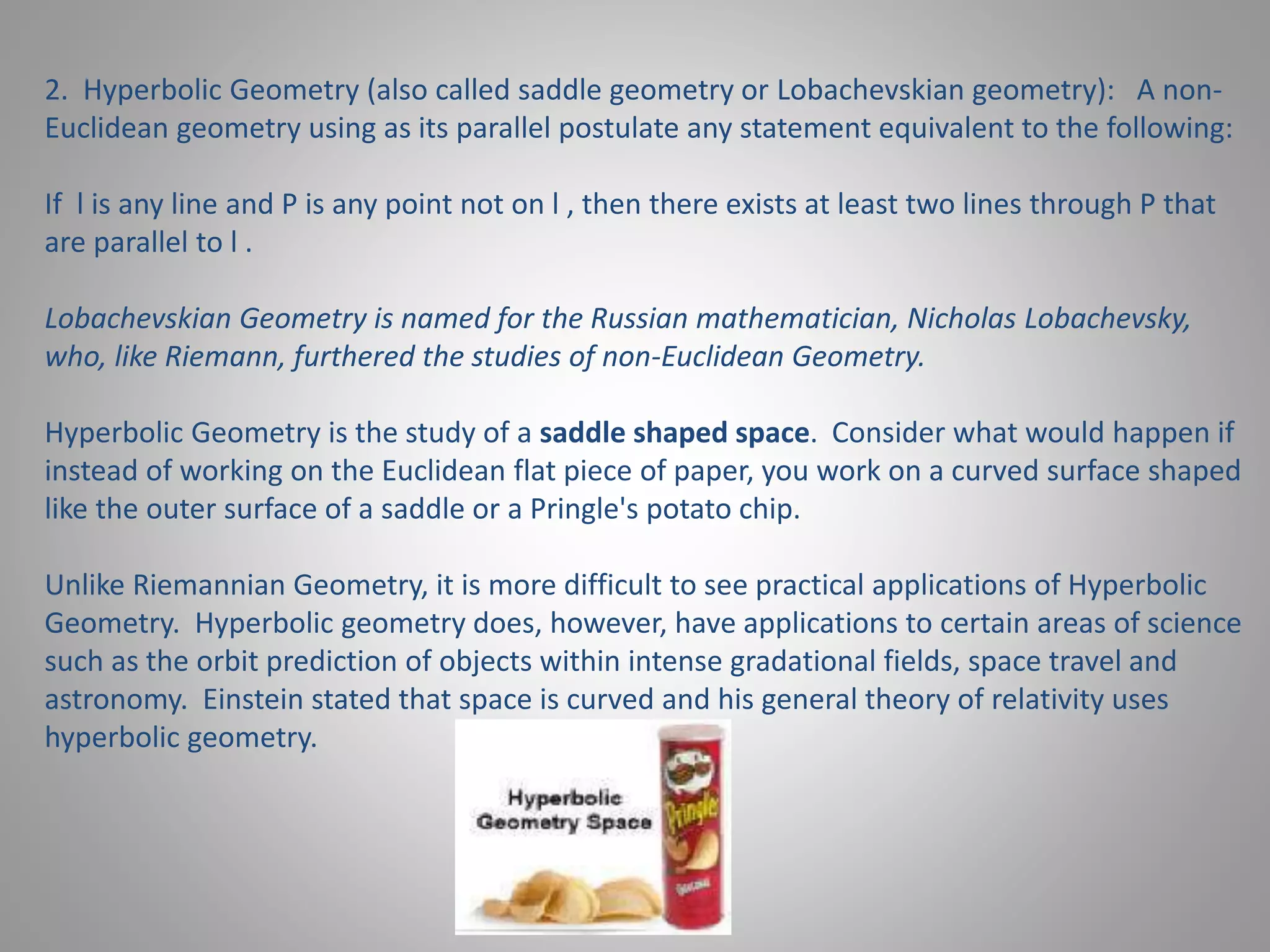 2. Hyperbolic Geometry (also called saddle geometry or Lobachevskian geometry): A non- 
Euclidean geometry using as its parallel postulate any statement equivalent to the following: 
If l is any line and P is any point not on l , then there exists at least two lines through P that 
are parallel to l . 
Lobachevskian Geometry is named for the Russian mathematician, Nicholas Lobachevsky, 
who, like Riemann, furthered the studies of non-Euclidean Geometry. 
Hyperbolic Geometry is the study of a saddle shaped space. Consider what would happen if 
instead of working on the Euclidean flat piece of paper, you work on a curved surface shaped 
like the outer surface of a saddle or a Pringle's potato chip. 
Unlike Riemannian Geometry, it is more difficult to see practical applications of Hyperbolic 
Geometry. Hyperbolic geometry does, however, have applications to certain areas of science 
such as the orbit prediction of objects within intense gradational fields, space travel and 
astronomy. Einstein stated that space is curved and his general theory of relativity uses 
hyperbolic geometry. 
 