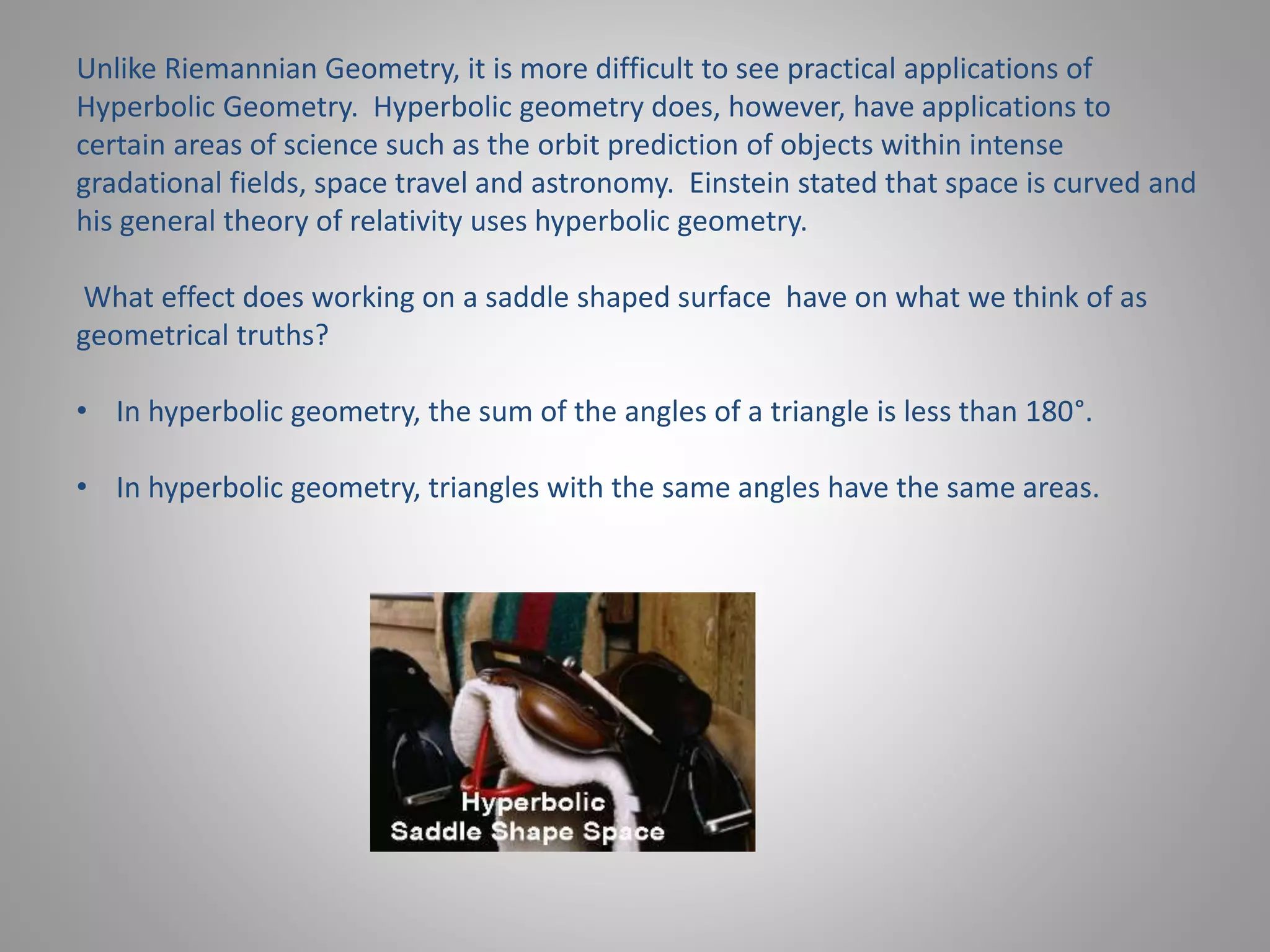 Unlike Riemannian Geometry, it is more difficult to see practical applications of 
Hyperbolic Geometry. Hyperbolic geometry does, however, have applications to 
certain areas of science such as the orbit prediction of objects within intense 
gradational fields, space travel and astronomy. Einstein stated that space is curved and 
his general theory of relativity uses hyperbolic geometry. 
What effect does working on a saddle shaped surface have on what we think of as 
geometrical truths? 
• In hyperbolic geometry, the sum of the angles of a triangle is less than 180°. 
• In hyperbolic geometry, triangles with the same angles have the same areas. 
 