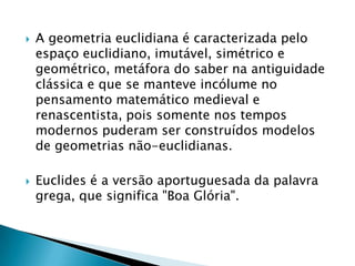 A geometria euclidiana é caracterizada pelo espaço euclidiano, imutável, simétrico e geométrico, metáfora do saber na antiguidade clássica e que se manteve incólume no pensamento matemático medieval e renascentista, pois somente nos tempos modernos puderam ser construídos modelos de geometrias não-euclidianas.Euclides é a versão aportuguesada da palavra grega, que significa "Boa Glória".