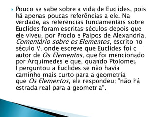 Pouco se sabe sobre a vida de Euclides, pois há apenas poucas referências a ele. Na verdade, as referências fundamentais sobre Euclides foram escritas séculos depois que ele viveu, por Proclo e Palpos de Alexandria. Comentário sobre os Elementos, escrito no século V, onde escreve que Euclides foi o autor de Os Elementos, que foi mencionado por Arquimedes e que, quando Ptolomeu I perguntou a Euclides se não havia caminho mais curto para a geometria que Os Elementos, ele respondeu: "não há estrada real para a geometria".