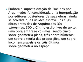 Embora a suposta citação de Euclides por Arquimedes foi considerada uma interpolação por editores posteriores de suas obras, ainda se acredita que Euclides escreveu as suas obras antes das de Arquimedes (Os elementos, 300 a.C.), no estilo livro de texto, uma obra em treze volumes, sendo cinco sobre geometria plana, três sobre números, um sobre a teoria das proporções, um sobre incomensuráveis e os três últimos sobre geometria no espaço.