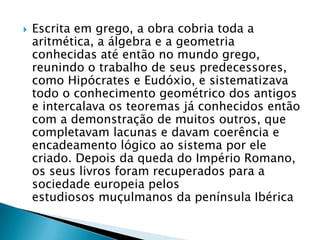 Escrita em grego, a obra cobria toda a aritmética, a álgebra e a geometria conhecidas até então no mundo grego, reunindo o trabalho de seus predecessores, como Hipócrates e Eudóxio, e sistematizava todo o conhecimento geométrico dos antigos e intercalava os teoremas já conhecidos então com a demonstração de muitos outros, que completavam lacunas e davam coerência e encadeamento lógico ao sistema por ele criado. Depois da queda do Império Romano, os seus livros foram recuperados para a sociedade europeia pelos estudiosos muçulmanos da península Ibérica