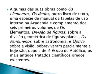 Algumas das suas obras como Os elementos, Os dados, outro livro de texto, uma espécie de manual de tabelas de uso interno na Academia e complemento dos seis primeiros volumes de Os Elementos, Divisão de figuras, sobre a divisão geométrica de figuras planas, Os Fenómenos, sobre astronomia, e Óptica, sobre a visão, sobreviveram parcialmente e hoje são, depois de A Esfera de Autólico, os mais antigos tratados científicos gregos existentes.
