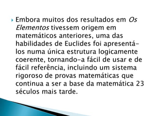 Embora muitos dos resultados em Os Elementos tivessem origem em matemáticos anteriores, uma das habilidades de Euclides foi apresentá-los numa única estrutura logicamente coerente, tornando-a fácil de usar e de fácil referência, incluindo um sistema rigoroso de provas matemáticas que continua a ser a base da matemática 23 séculos mais tarde.