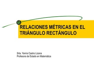 RELACIONES MÉTRICAS EN EL TRIÁNGULO RECTÁNGULO Srta. Yanira Castro Lizana Profesora de Estado en Matemática 