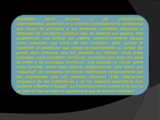 Aristóteles     llama      axiomas         a      las     proposiciones
indemostrables, evidentes en sí mismas (inmediatamente verdaderas)
que sirven de principios a los teoremas (verdades deducidas o
mediatas) de una teoría científica. Hoy se entiende por axioma, más
simplemente, una fórmula del sistema convencionalmente elegida
como postulado, que viene del latín postulare, pedir, porque le
"pedimos" al interlocutor que acepte provisionalmente su verdad. Se
puede decir entonces que los axiomas no “definen” unos entes
concretos, unos conceptos “primitivos” concretos, sino toda una serie
de entes o de conceptos “primitivos”. Los axiomas no versan sobre
nada concreto, sobre nada definido explícitamente, sino sobre una
“vaguedad” de conceptos “primitivos” restringidos exclusivamente por
las propiedades que los axiomas enuncien. Esta abstracción
progresiva de las matemáticas y de los sistemas axiomáticos hizo
exclamar a Bertrand Russell: “La matemática es la ciencia en la que no
se sabe de qué se habla ni siquiera si lo que se dice es verdadero”.
 