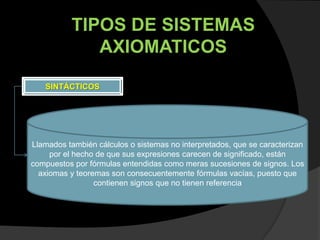TIPOS DE SISTEMAS
              AXIOMATICOS

   SINTÁCTICOS




Llamados también cálculos o sistemas no interpretados, que se caracterizan
     por el hecho de que sus expresiones carecen de significado, están
compuestos por fórmulas entendidas como meras sucesiones de signos. Los
  axiomas y teoremas son consecuentemente fórmulas vacías, puesto que
                 contienen signos que no tienen referencia
 