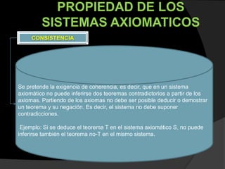 PROPIEDAD DE LOS
         SISTEMAS AXIOMATICOS
     CONSISTENCIA




Se pretende la exigencia de coherencia, es decir, que en un sistema
axiomático no puede inferirse dos teoremas contradictorios a partir de los
axiomas. Partiendo de los axiomas no debe ser posible deducir o demostrar
un teorema y su negación. Es decir, el sistema no debe suponer
contradicciones.

 Ejemplo: Si se deduce el teorema T en el sistema axiomático S, no puede
inferirse también el teorema no-T en el mismo sistema.
 