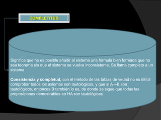 COMPLETITUD




Significa que no es posible añadir al sistema una fórmula bien formada que no
sea teorema sin que el sistema se vuelva inconsistente. Se llama completo a un
sistema

Consistencia y completud, con el método de las tablas de vedad no es difícil
comprobar todos los axiomas son tautológicos, y que si A B son
tautológicos, entonces B también lo es, de donde se sigue que todas las
proposiciones demostrables en HA son tautológicas
 