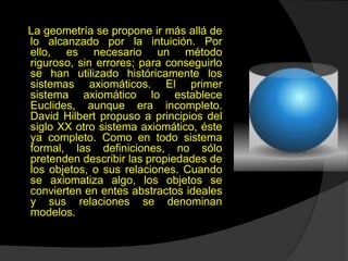 La geometría se propone ir más allá de
lo alcanzado por la intuición. Por
ello, es necesario un método
riguroso, sin errores; para conseguirlo
se han utilizado históricamente los
sistemas axiomáticos. El primer
sistema axiomático lo establece
Euclides, aunque era incompleto.
David Hilbert propuso a principios del
siglo XX otro sistema axiomático, éste
ya completo. Como en todo sistema
formal, las definiciones, no sólo
pretenden describir las propiedades de
los objetos, o sus relaciones. Cuando
se axiomatiza algo, los objetos se
convierten en entes abstractos ideales
y sus relaciones se denominan
modelos.
 
