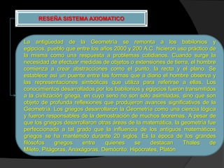 RESEÑA SISTEMA AXIOMATICO



La antigüedad de la Geometría se remonta a los babilonios y
egipcios, pueblo que entre los años 2000 y 200 A.C. hicieron uso práctico de
la misma como una respuesta a problemas cotidianos. Cuando surge la
necesidad de efectuar medidas de objetos o extensiones de tierra, el hombre
comienza a crear abstracciones como el punto, la recta y el plano. Se
establece así un puente entre las formas que a diario el hombre observa y
las representaciones simbólicas que utiliza para referirse a ellas. Los
conocimientos desarrollados por los babilonios y egipcios fueron transmitidos
a la civilización griega, en cuyo seno no son sólo asimiladas, sino que son
objeto de profunda reflexiones que produjeron avances significativos de la
Geometría. Los griegos desarrollaron la Geometría como una ciencia lógica
y fueron responsables de la demostración de muchos teoremas. A pesar de
que los griegos desarrollaron otras áreas de la matemática, la geometría fue
perfeccionada a tal grado que la influencia de los antiguos matemáticos
griegos se ha mantenido durante 20 siglos. Es la época de los grandes
filósofos     griegos    entre   quienes    se    destacan      Thales     de
Mileto, Pitágoras, Anaxágoras, Demócrito, Hipócrates, Platón
 