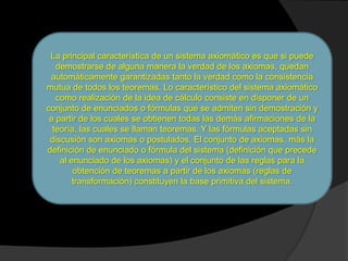La principal característica de un sistema axiomático es que si puede
   demostrarse de alguna manera la verdad de los axiomas, quedan
 automáticamente garantizadas tanto la verdad como la consistencia
mutua de todos los teoremas. Lo característico del sistema axiomático
   como realización de la idea de cálculo consiste en disponer de un
conjunto de enunciados o fórmulas que se admiten sin demostración y
 a partir de los cuales se obtienen todas las demás afirmaciones de la
  teoría, las cuales se llaman teoremas. Y las fórmulas aceptadas sin
 discusión son axiomas o postulados. El conjunto de axiomas, más la
definición de enunciado o fórmula del sistema (definición que precede
    al enunciado de los axiomas) y el conjunto de las reglas para la
        obtención de teoremas a partir de los axiomas (reglas de
        transformación) constituyen la base primitiva del sistema.
 