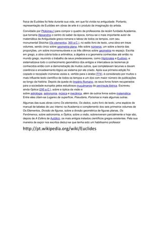 física de Euclides foi feita durante sua vida, em que foi vivida na antiguidade. Portanto,
representação de Euclides em obras de arte é o produto da imaginação do artista.
Convidado por Ptolomeu I para compor o quadro de professores da recém fundada Academia,
que tornaria Alexandria o centro do saber da época, tornou-se o mais importante autor de
matemática da Antiguidade greco-romana e talvez de todos os tempos, com seu
monumental Stoichia (Os elementos, 300 a.C.), no estilo livro de texto, uma obra em treze
volumes, sendo cinco sobre geometria plana, três sobre números, um sobre a teoria das
proporções, um sobre incomensuráveis e os três últimos sobre geometria no espaço. Escrita
em grego, a obra cobria toda a aritmética, a álgebra e a geometria conhecidas até então no
mundo grego, reunindo o trabalho de seus predecessores, como Hipócrates e Eudóxio, e
sistematizava todo o conhecimento geométrico dos antigos e intercalava os teoremas já
conhecidos então com a demonstração de muitos outros, que completavam lacunas e davam
coerência e encadeamento lógico ao sistema por ele criado. Após sua primeira edição foi
copiado e recopiado inúmeras vezes e, vertido para o árabe (774), é considerado por muitos o
mais influente texto científico de todos os tempos e um dos com maior número de publicações
ao longo da história. Depois da queda do Império Romano, os seus livros foram recuperados
para a sociedade européia pelos estudiosos muçulmanos da península Ibérica. Escreveu
ainda Optica (295 a.C.), sobre a óptica da visão e
sobre astrologia, astronomia, música e mecânica, além de outros livros sobre matemática.
Entre eles citam-se Lugares de superfície, Pseudaria, Porismas e mais algumas outras.
Algumas das suas obras como Os elementos, Os dados, outro livro de texto, uma espécie de
manual de tabelas de uso interno na Academia e complemento dos seis primeiros volumes de
Os Elementos, Divisão de figuras, sobre a divisão geométrica de figuras planas, Os
Fenômenos, sobre astronomia, e Óptica, sobre a visão, sobreviveram parcialmente e hoje são,
depois de A Esfera de Autólico, os mais antigos tratados científicos gregos existentes. Pela sua
maneira de expor nos escritos deduz-se que tenha sido um habilíssimo professor
http://pt.wikipedia.org/wiki/Euclides
 