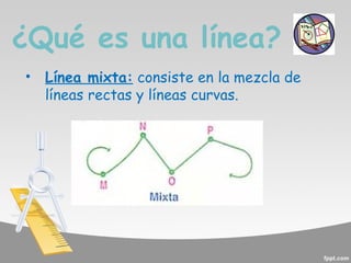 ¿Qué es una línea?
•

Línea mixta: consiste en la mezcla de
líneas rectas y líneas curvas.

 