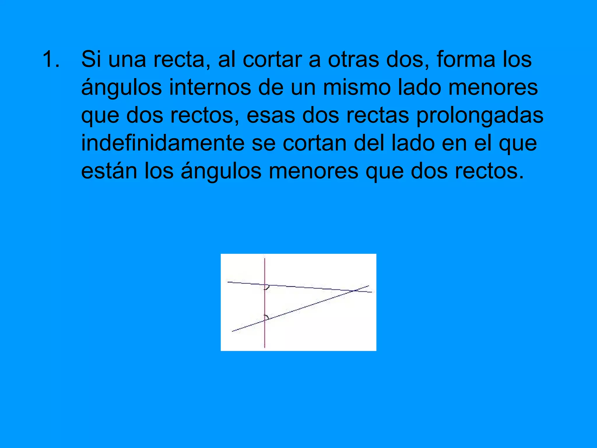 Si una recta, al cortar a otras dos, forma los ángulos internos de un mismo lado menores que dos rectos, esas dos rectas prolongadas indefinidamente se cortan del lado en el que están los ángulos menores que dos rectos. 