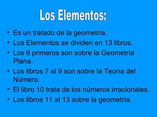 Es un tratado de la geometría. Los Elementos se dividen en 13 libros.  Los 6 primeros son sobre la Geometría Plana.  Los libros 7 al 9 son sobre la Teoría del Número. El libro 10 trata de los números irracionales. Los libros 11 al 13 sobre la geometría. Los Elementos: 