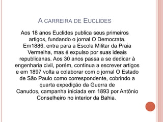 A CARREIRA DE EUCLIDES
   Aos 18 anos Euclides publica seus primeiros
      artigos, fundando o jornal O Democrata.
    Em1886, entra para a Escola Militar da Praia
     Vermelha, mas é expulso por suas ideais
  republicanas. Aos 30 anos passa a se dedicar à
engenharia civil, porém, continua a escrever artigos
e em 1897 volta a colaborar com o jornal O Estado
  de São Paulo como correspondente, cobrindo a
           quarta expedição da Guerra de
Canudos, campanha iniciada em 1893 por Antônio
          Conselheiro no interior da Bahia.
 