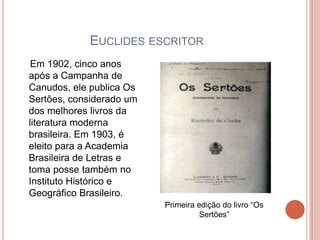 EUCLIDES ESCRITOR
 Em 1902, cinco anos
após a Campanha de
Canudos, ele publica Os
Sertões, considerado um
dos melhores livros da
literatura moderna
brasileira. Em 1903, é
eleito para a Academia
Brasileira de Letras e
toma posse também no
Instituto Histórico e
Geográfico Brasileiro.
                          Primeira edição do livro “Os
                                    Sertões”
 