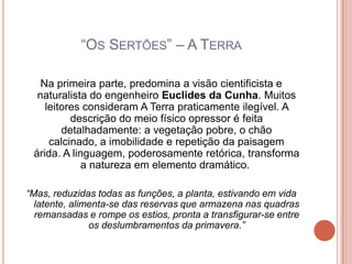 “OS SERTÕES” – A TERRA

   Na primeira parte, predomina a visão cientificista e
  naturalista do engenheiro Euclides da Cunha. Muitos
    leitores consideram A Terra praticamente ilegível. A
          descrição do meio físico opressor é feita
        detalhadamente: a vegetação pobre, o chão
     calcinado, a imobilidade e repetição da paisagem
 árida. A linguagem, poderosamente retórica, transforma
             a natureza em elemento dramático.

“Mas, reduzidas todas as funções, a planta, estivando em vida
  latente, alimenta-se das reservas que armazena nas quadras
  remansadas e rompe os estios, pronta a transfigurar-se entre
               os deslumbramentos da primavera.”
 